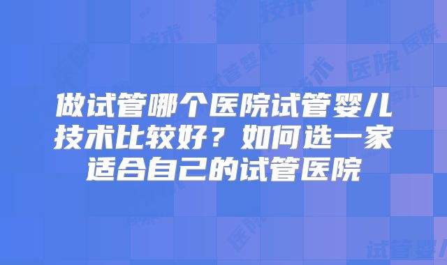 做试管哪个医院试管婴儿技术比较好?如何选一家适合自己的试管医院
