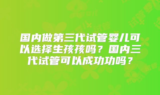 国内做第三代试管婴儿可以选择生孩孩吗?国内三代试管可以成功功吗?