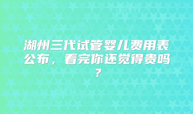 湖州三代试管婴儿费用表公布，看完你还觉得贵吗？