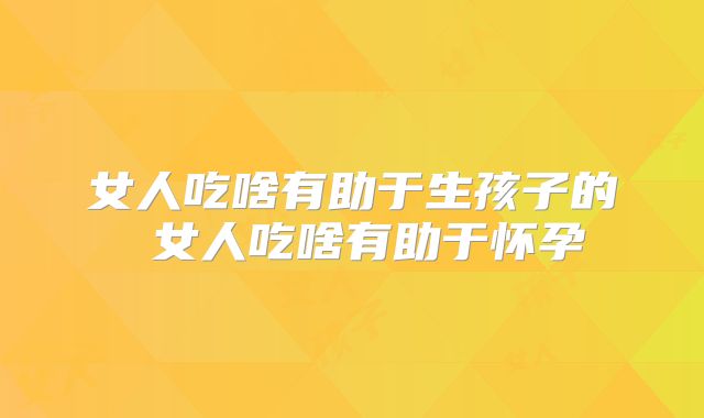 女人吃啥有助于生孩子的 女人吃啥有助于怀孕
