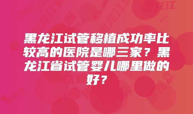 黑龙江试管移植成功率比较高的医院是哪三家？黑龙江省试管婴儿哪里做的好？