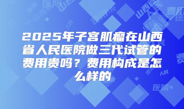 2025年子宫肌瘤在山西省人民医院做三代试管的费用贵吗?费用构成是怎么样的