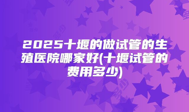 2025十堰的做试管的生殖医院哪家好(十堰试管的费用多少)