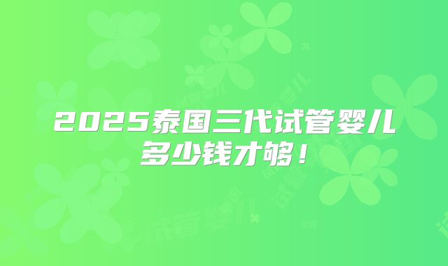 2025泰国三代试管婴儿多少钱才够!