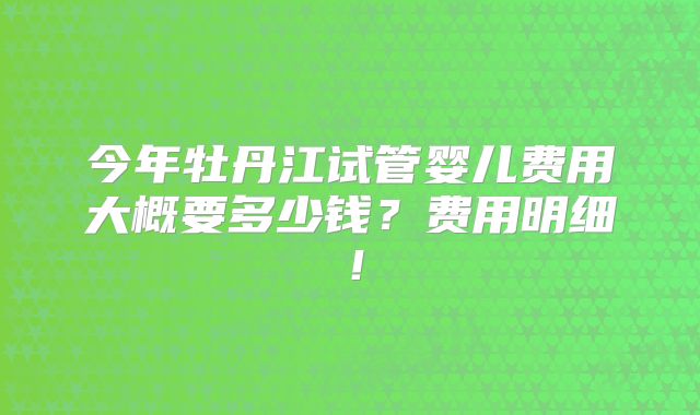 今年牡丹江试管婴儿费用大概要多少钱？费用明细！