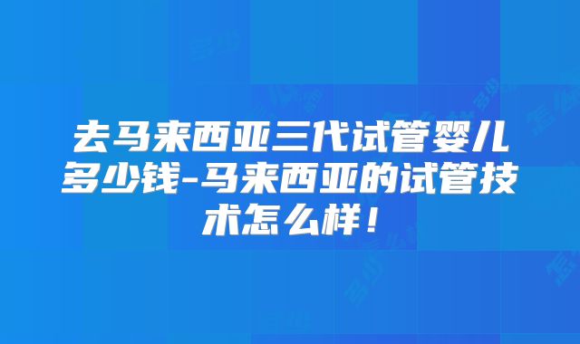 去马来西亚三代试管婴儿多少钱-马来西亚的试管技术怎么样！