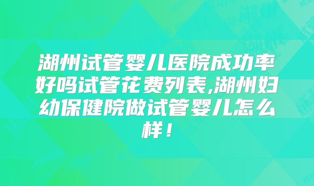 湖州试管婴儿医院成功率好吗试管花费列表,湖州妇幼保健院做试管婴儿怎么样！