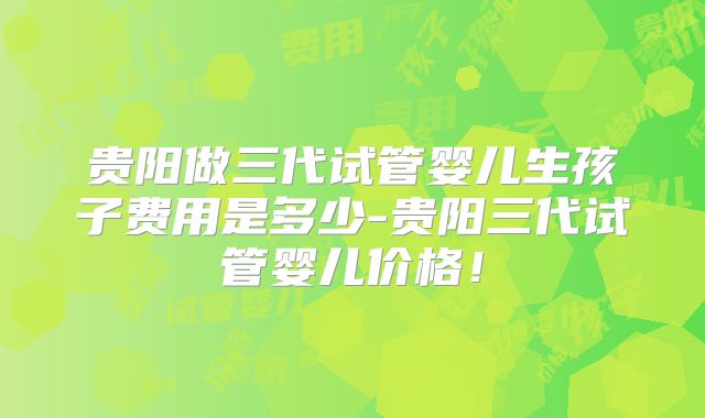 贵阳做三代试管婴儿生孩子费用是多少-贵阳三代试管婴儿价格!