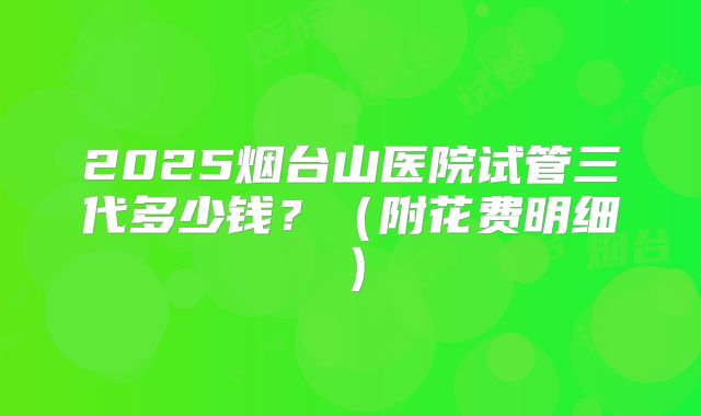 2025烟台山医院试管三代多少钱？（附花费明细）