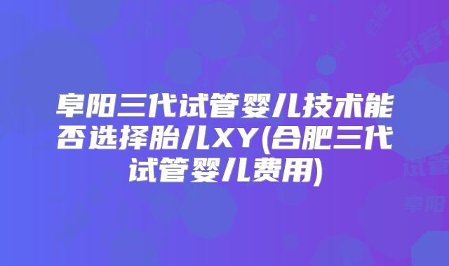 阜阳三代试管婴儿技术能否选择胎儿XY(合肥三代试管婴儿费用)