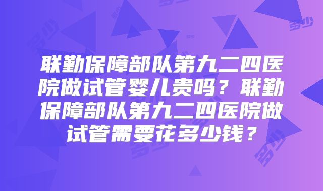 联勤保障部队第九二四医院做试管婴儿贵吗?联勤保障部队第九二四医院做试管需要花多少钱?