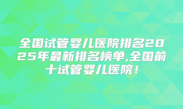 全国试管婴儿医院排名2025年最新排名榜单,全国前十试管婴儿医院！
