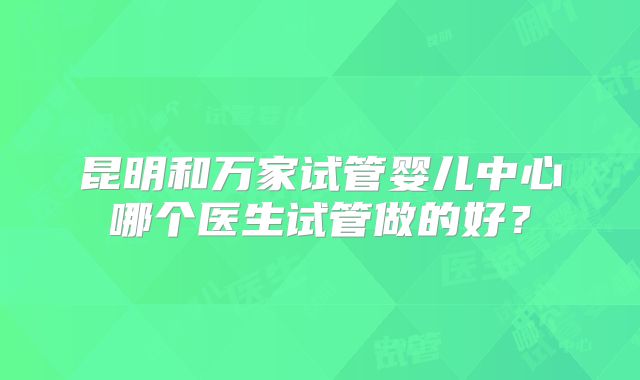 昆明和万家试管婴儿中心哪个医生试管做的好？