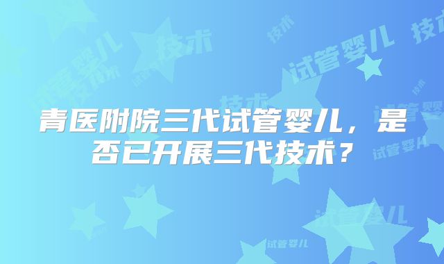 青医附院三代试管婴儿，是否已开展三代技术？