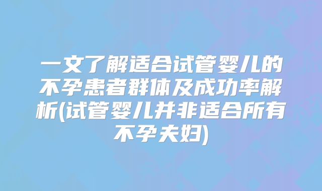 一文了解适合试管婴儿的不孕患者群体及成功率解析(试管婴儿并非适合所有不孕夫妇)