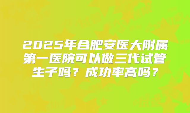2025年合肥安医大附属第一医院可以做三代试管生子吗？成功率高吗？
