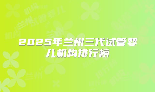2025年兰州三代试管婴儿机构排行榜