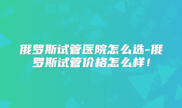 俄罗斯试管医院怎么选-俄罗斯试管价格怎么样！
