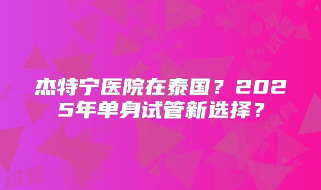 杰特宁医院在泰国？2025年单身试管新选择？
