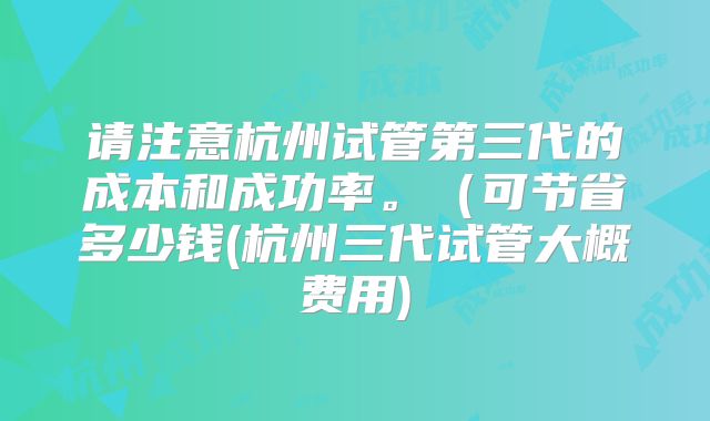 请注意杭州试管第三代的成本和成功率。(可节省多少钱(杭州三代试管大概费用)