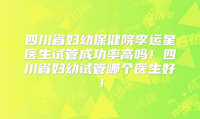 四川省妇幼保健院李运星医生试管成功率高吗！四川省妇幼试管哪个医生好！