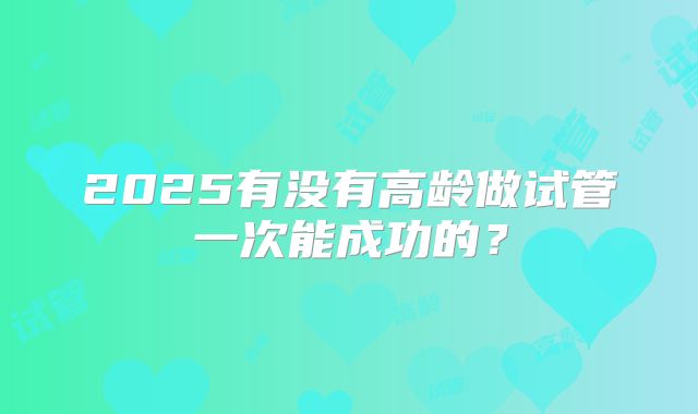 2025有没有高龄做试管一次能成功的?