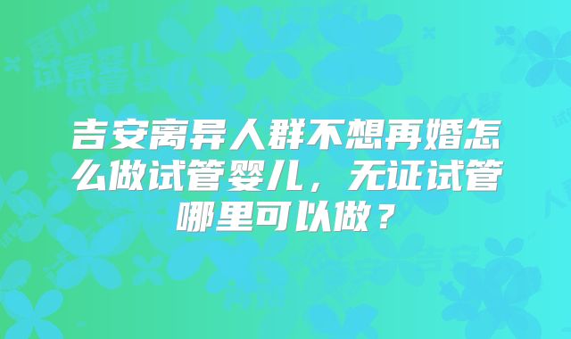 吉安离异人群不想再婚怎么做试管婴儿,无证试管哪里可以做?