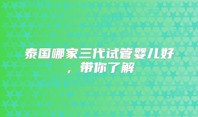 泰国哪家三代试管婴儿好,带你了解