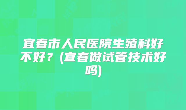 宜春市人民医院生殖科好不好？(宜春做试管技术好吗)