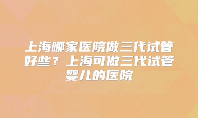上海哪家医院做三代试管好些?上海可做三代试管婴儿的医院