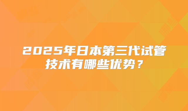 2025年日本第三代试管技术有哪些优势？