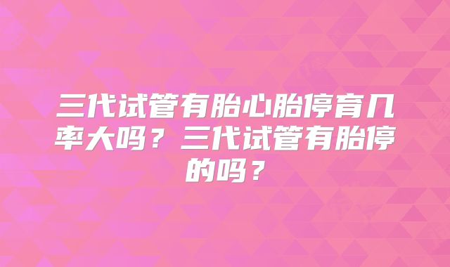 三代试管有胎心胎停育几率大吗？三代试管有胎停的吗？