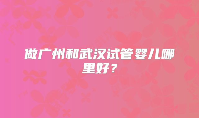 做广州和武汉试管婴儿哪里好?