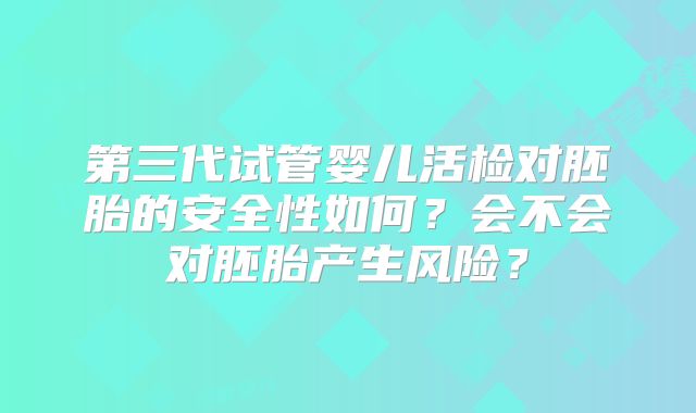 第三代试管婴儿活检对胚胎的安全性如何?会不会对胚胎产生风险?