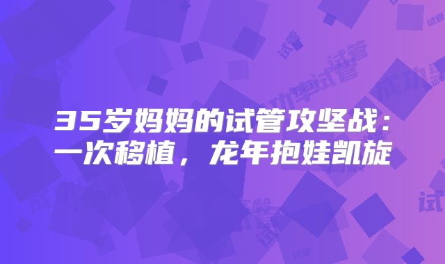 35岁妈妈的试管攻坚战：一次移植，龙年抱娃凯旋