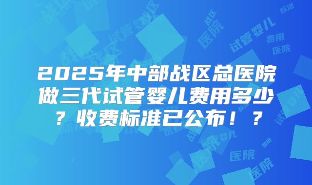 2025年中部战区总医院做三代试管婴儿费用多少？收费标准已公布！？