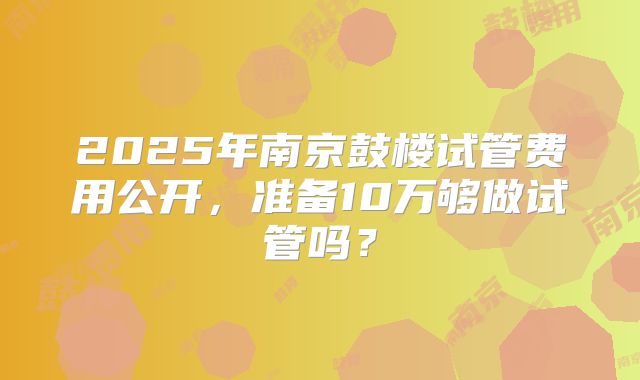 2025年南京鼓楼试管费用公开,准备10万够做试管吗?