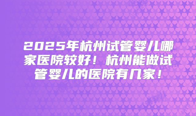 2025年杭州试管婴儿哪家医院较好！杭州能做试管婴儿的医院有几家！