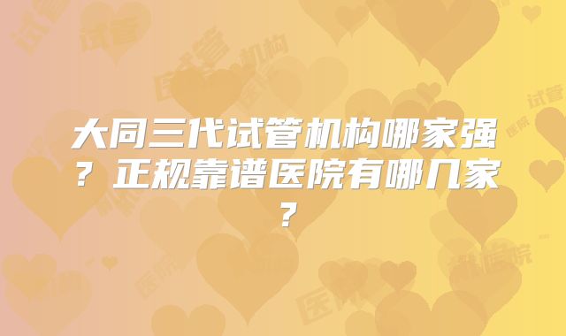 大同三代试管机构哪家强？正规靠谱医院有哪几家？