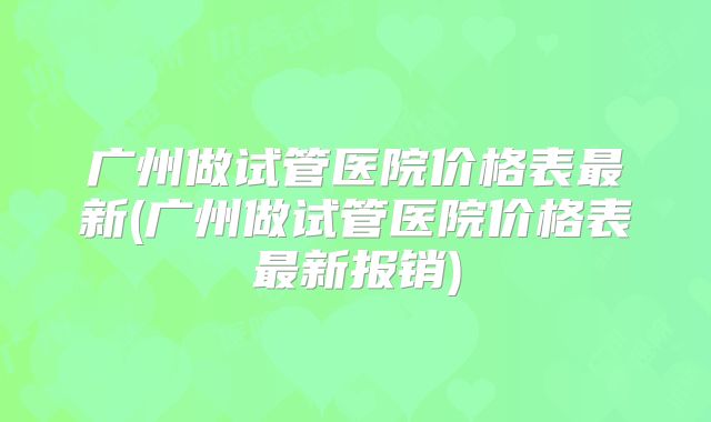 广州做试管医院价格表最新(广州做试管医院价格表最新报销)