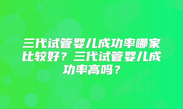 三代试管婴儿成功率哪家比较好?三代试管婴儿成功率高吗?