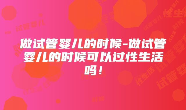 做试管婴儿的时候-做试管婴儿的时候可以过性生活吗！