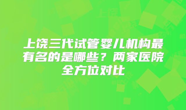 上饶三代试管婴儿机构最有名的是哪些?两家医院全方位对比