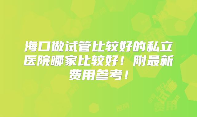海口做试管比较好的私立医院哪家比较好!附最新费用参考!