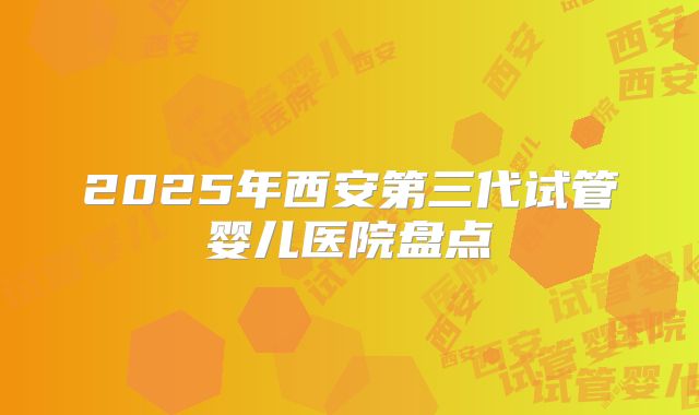 2025年西安第三代试管婴儿医院盘点