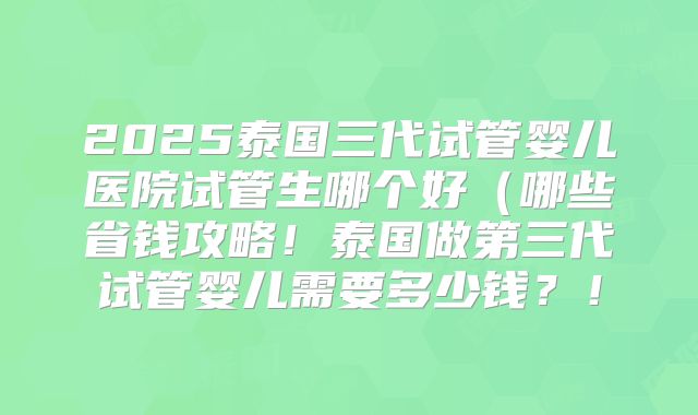 2025泰国三代试管婴儿医院试管生哪个好(哪些省钱攻略!泰国做第三代试管婴儿需要多少钱?!