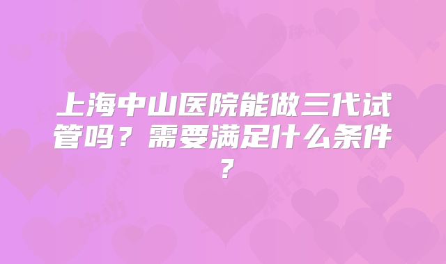 上海中山医院能做三代试管吗?需要满足什么条件?