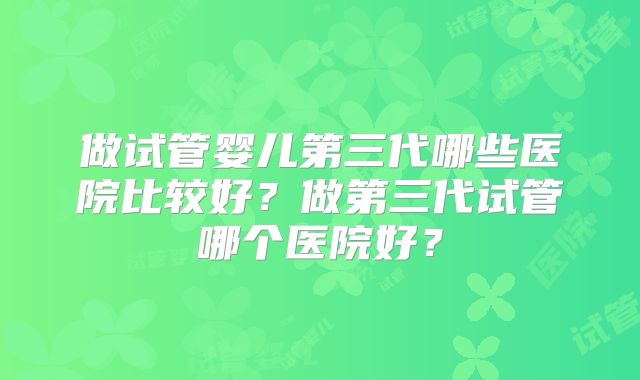 做试管婴儿第三代哪些医院比较好？做第三代试管哪个医院好？