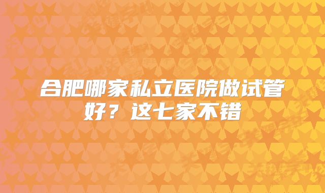 合肥哪家私立医院做试管好?这七家不错