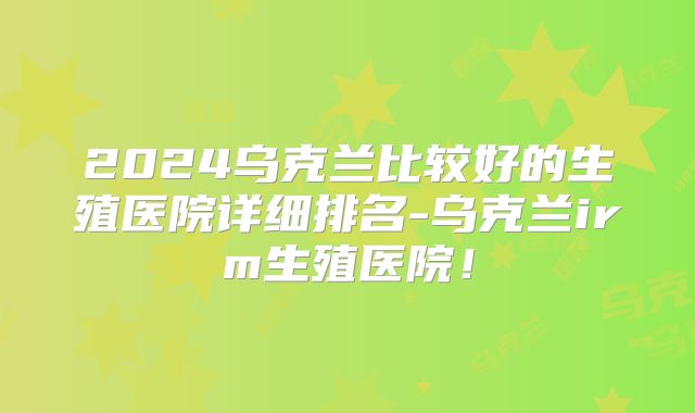 2024乌克兰比较好的生殖医院详细排名-乌克兰irm生殖医院！
